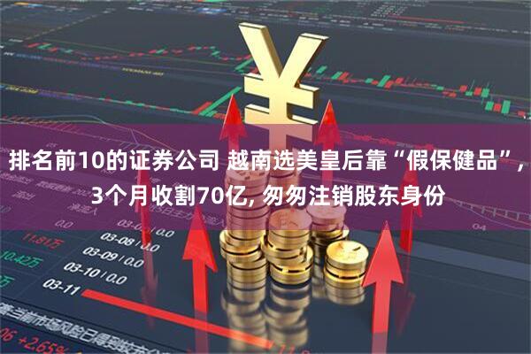 排名前10的证券公司 越南选美皇后靠“假保健品”, 3个月收割70亿, 匆匆注销股东身份