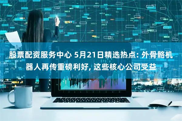 股票配资服务中心 5月21日精选热点: 外骨骼机器人再传重磅利好, 这些核心公司受益