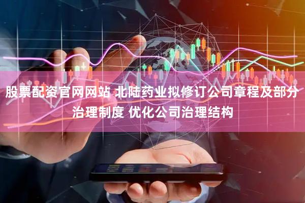股票配资官网网站 北陆药业拟修订公司章程及部分治理制度 优化公司治理结构