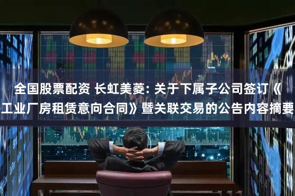 全国股票配资 长虹美菱: 关于下属子公司签订《工业厂房租赁意向合同》暨关联交易的公告内容摘要