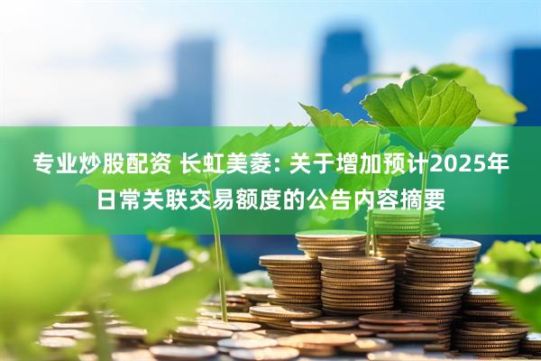 专业炒股配资 长虹美菱: 关于增加预计2025年日常关联交易额度的公告内容摘要