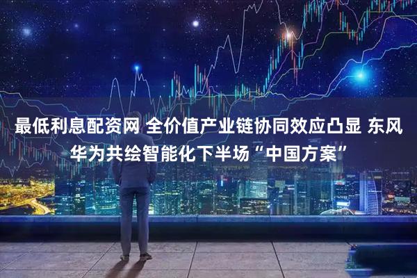 最低利息配资网 全价值产业链协同效应凸显 东风华为共绘智能化下半场“中国方案”