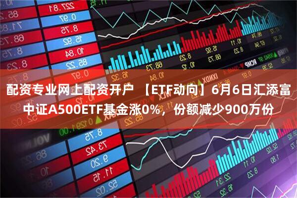 配资专业网上配资开户 【ETF动向】6月6日汇添富中证A500ETF基金涨0%，份额减少900万份