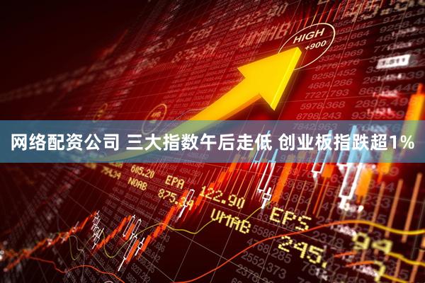网络配资公司 三大指数午后走低 创业板指跌超1%