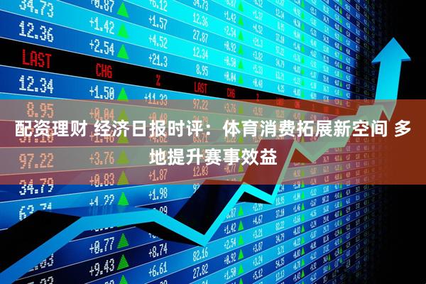 配资理财 经济日报时评：体育消费拓展新空间 多地提升赛事效益