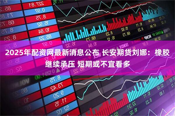 2025年配资网最新消息公布 长安期货刘娜：橡胶继续承压 短期或不宜看多