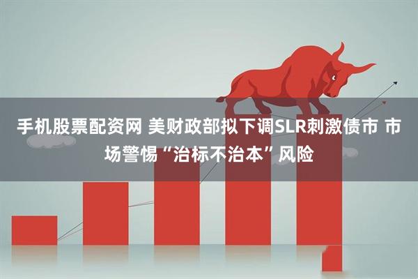 手机股票配资网 美财政部拟下调SLR刺激债市 市场警惕“治标不治本”风险