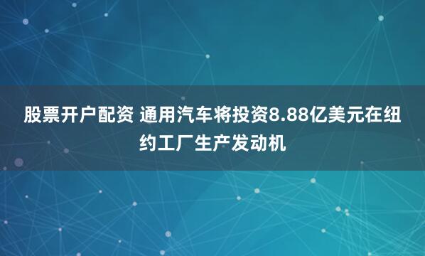 股票开户配资 通用汽车将投资8.88亿美元在纽约工厂生产发动机
