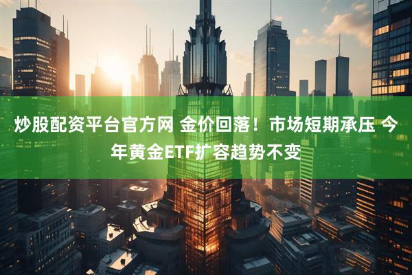 炒股配资平台官方网 金价回落！市场短期承压 今年黄金ETF扩容趋势不变