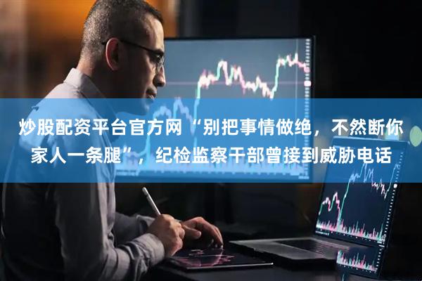 炒股配资平台官方网 “别把事情做绝，不然断你家人一条腿”，纪检监察干部曾接到威胁电话