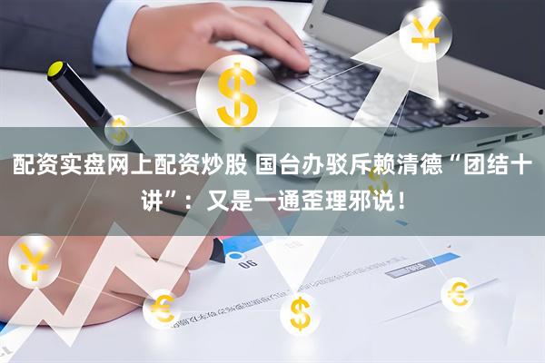 配资实盘网上配资炒股 国台办驳斥赖清德“团结十讲”：又是一通歪理邪说！