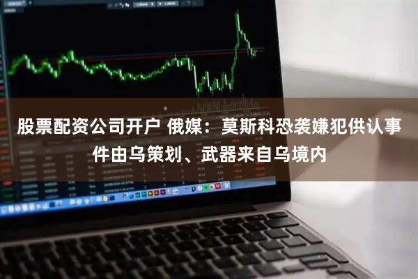 股票配资公司开户 俄媒：莫斯科恐袭嫌犯供认事件由乌策划、武器来自乌境内