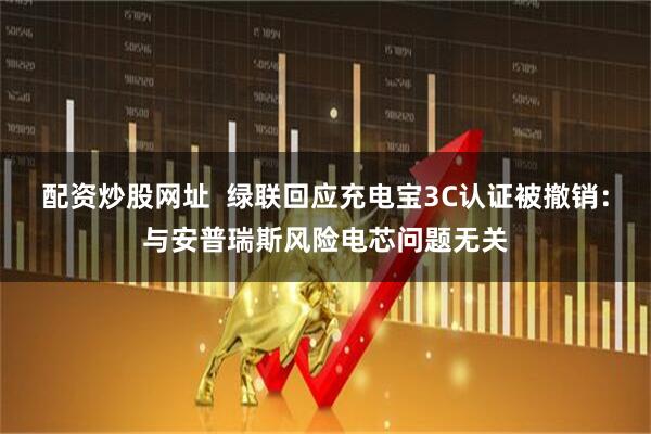 配资炒股网址  绿联回应充电宝3C认证被撤销：与安普瑞斯风险电芯问题无关