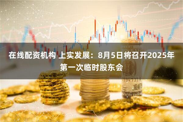 在线配资机构 上实发展：8月5日将召开2025年第一次临时股东会