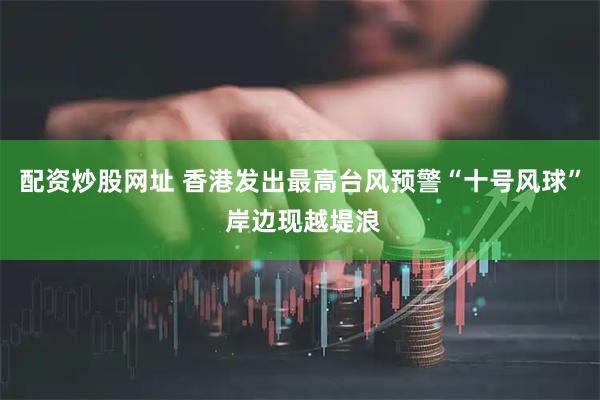 配资炒股网址 香港发出最高台风预警“十号风球” 岸边现越堤浪